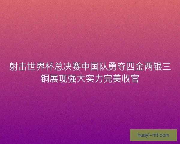 射击世界杯总决赛中国队勇夺四金两银三铜展现强大实力完美收官