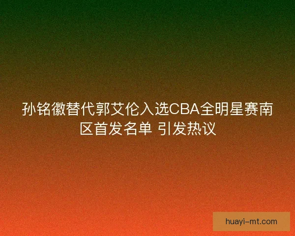 孙铭徽替代郭艾伦入选CBA全明星赛南区首发名单 引发热议